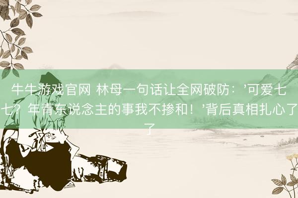 牛牛游戏官网 林母一句话让全网破防:'可爱七七?年青东说念主的事我不掺和!'背后真相扎心了
