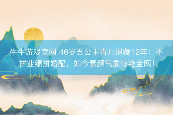 牛牛游戏官网 46岁五公主青儿退藏12年：不拼业绩拼婚配，如今素颜气象惊艳全网！