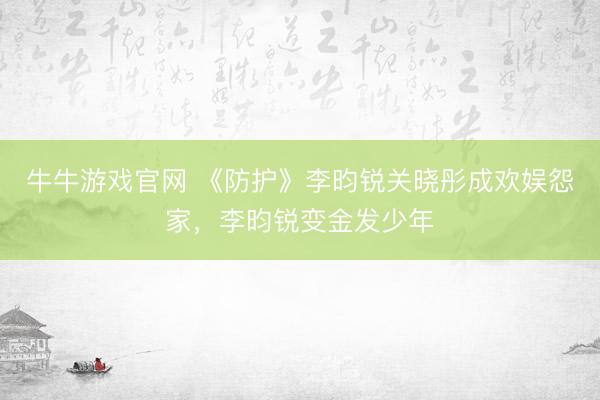 牛牛游戏官网 《防护》李昀锐关晓彤成欢娱怨家，李昀锐变金发少年