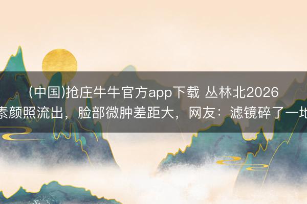 (中国)抢庄牛牛官方app下载 丛林北2026素颜照流出，脸部微肿差距大，网友：滤镜碎了一地
