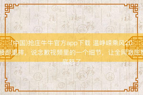 (中国)抢庄牛牛官方app下载 温峥嵘乘风2026腰部重摔，说念歉视频里的一个细节，让全网澈底怒了