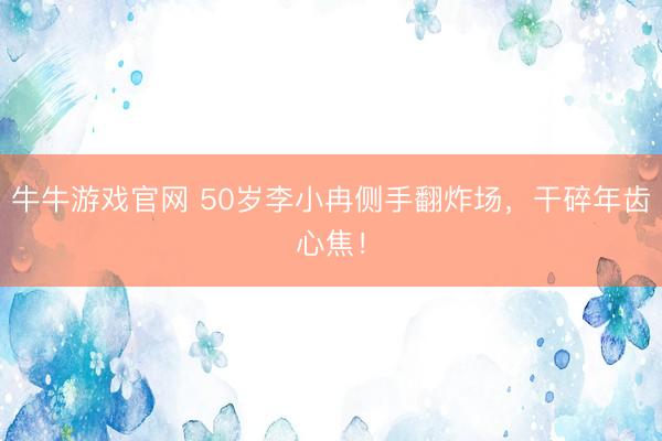 牛牛游戏官网 50岁李小冉侧手翻炸场，干碎年齿心焦！