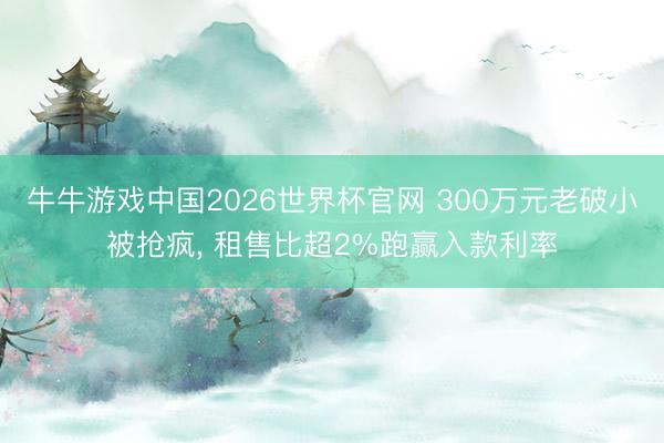 牛牛游戏中国2026世界杯官网 300万元老破小被抢疯， 租售比超2%跑赢入款利率