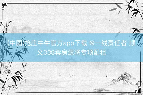 (中国)抢庄牛牛官方app下载 @一线责任者 顺义338套房源将专项配租