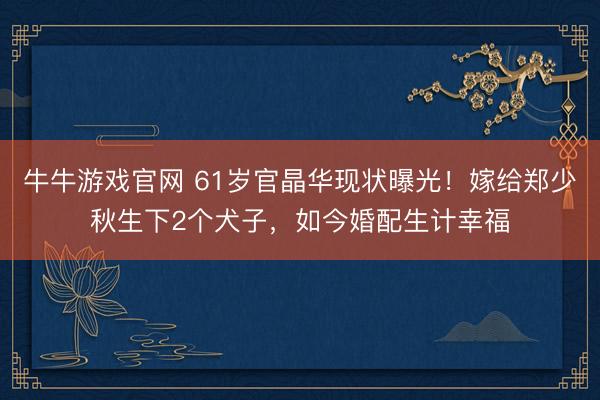 牛牛游戏官网 61岁官晶华现状曝光！嫁给郑少秋生下2个犬子，如今婚配生计幸福