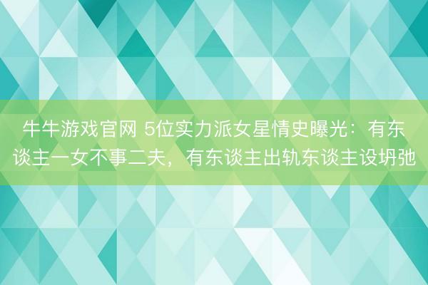 牛牛游戏官网 5位实力派女星情史曝光：有东谈主一女不事二夫，有东谈主出轨东谈主设坍弛