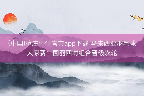 (中国)抢庄牛牛官方app下载 马来西亚羽毛球大家赛：国羽四对组合晋级次轮