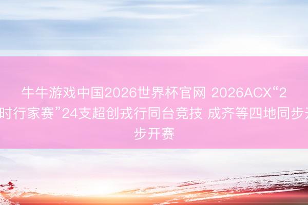牛牛游戏中国2026世界杯官网 2026ACX“24小时行家赛”24支超创戎行同台竞技 成齐等四地同步开赛