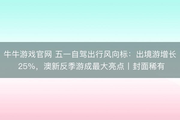 牛牛游戏官网 五一自驾出行风向标:出境游增长 25%,澳新反季游成最大亮点丨封面稀有