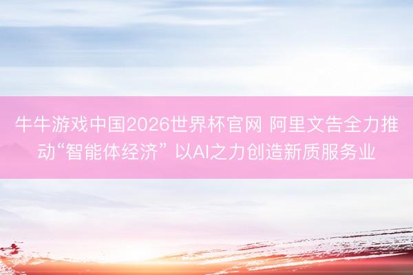 牛牛游戏中国2026世界杯官网 阿里文告全力推动“智能体经济” 以AI之力创造新质服务业
