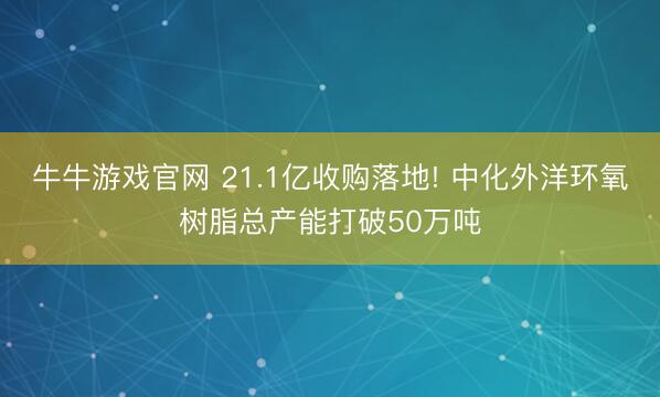 牛牛游戏官网 21.1亿收购落地! 中化外洋环氧树脂总产能打破50万吨