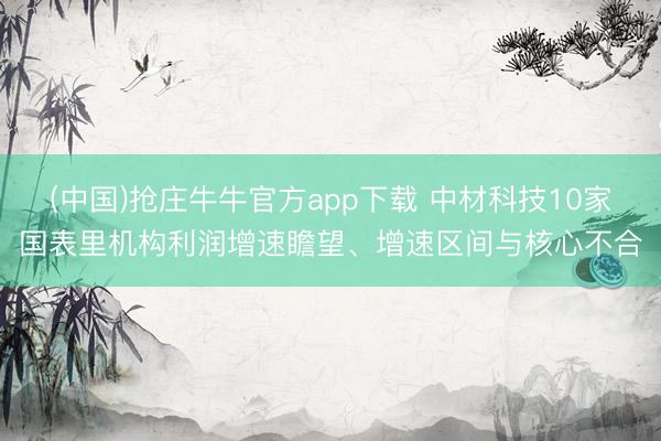 (中国)抢庄牛牛官方app下载 中材科技10家国表里机构利润增速瞻望、增速区间与核心不合