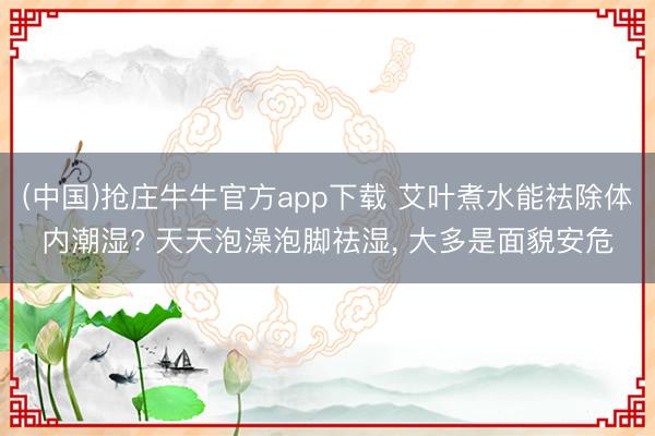 (中国)抢庄牛牛官方app下载 艾叶煮水能袪除体内潮湿? 天天泡澡泡脚祛湿， 大多是面貌安危