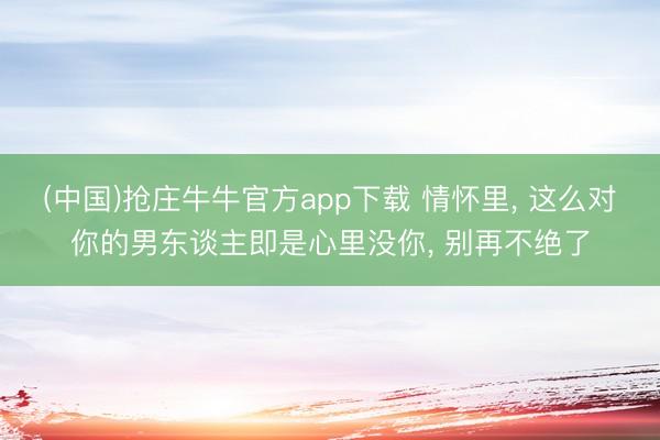 (中国)抢庄牛牛官方app下载 情怀里， 这么对你的男东谈主即是心里没你， 别再不绝了