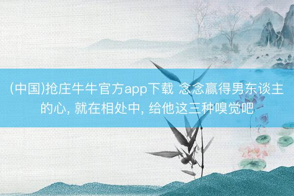 (中国)抢庄牛牛官方app下载 念念赢得男东谈主的心, 就在相处中, 给他这三种嗅觉吧