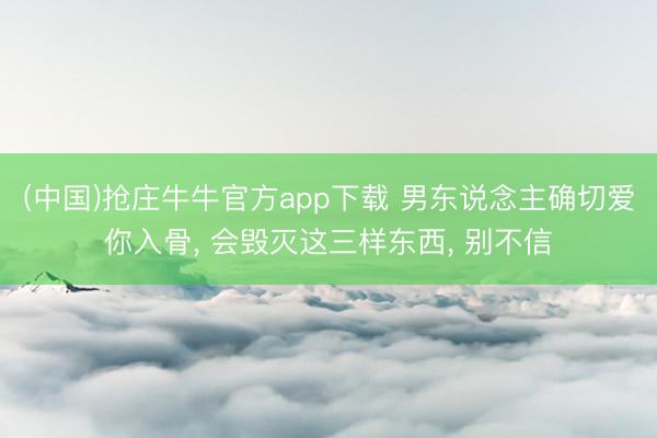 (中国)抢庄牛牛官方app下载 男东说念主确切爱你入骨, 会毁灭这三样东西, 别不信