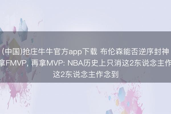 (中国)抢庄牛牛官方app下载 布伦森能否逆序封神? 先拿FMVP， 再拿MVP: NBA历史上只消这2东说念主作念到