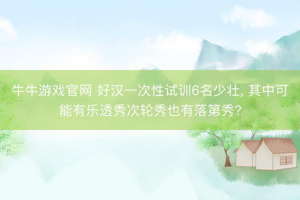 牛牛游戏官网 好汉一次性试训6名少壮, 其中可能有乐透秀次轮秀也有落第秀?