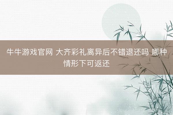 牛牛游戏官网 大齐彩礼离异后不错退还吗 哪种情形下可返还
