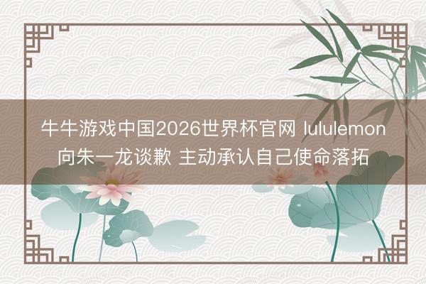 牛牛游戏中国2026世界杯官网 lululemon向朱一龙谈歉 主动承认自己使命落拓