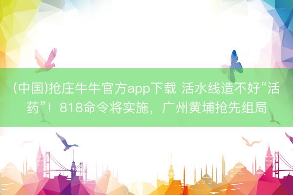 (中国)抢庄牛牛官方app下载 活水线造不好“活药”！818命令将实施，广州黄埔抢先组局