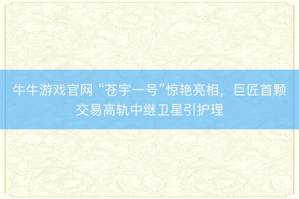 牛牛游戏官网 “苍宇一号”惊艳亮相，巨匠首颗交易高轨中继卫星引护理