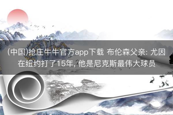 (中国)抢庄牛牛官方app下载 布伦森父亲: 尤因在纽约打了15年， 他是尼克斯最伟大球员