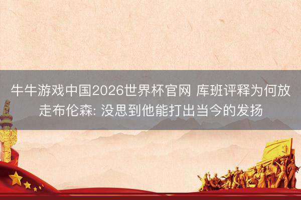 牛牛游戏中国2026世界杯官网 库班评释为何放走布伦森: 没思到他能打出当今的发扬
