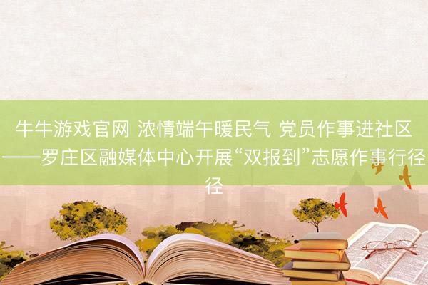 牛牛游戏官网 浓情端午暖民气 党员作事进社区——罗庄区融媒体中心开展“双报到”志愿作事行径
