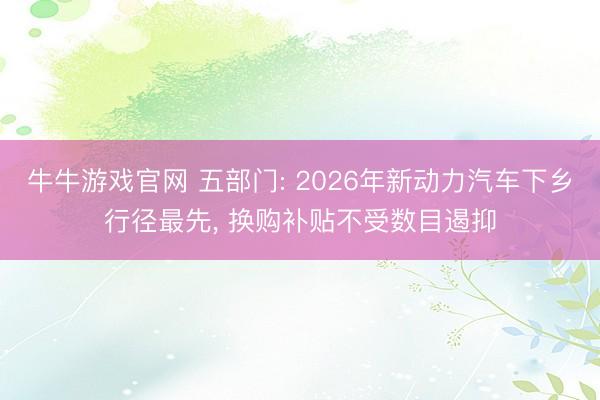 牛牛游戏官网 五部门: 2026年新动力汽车下乡行径最先， 换购补贴不受数目遏抑