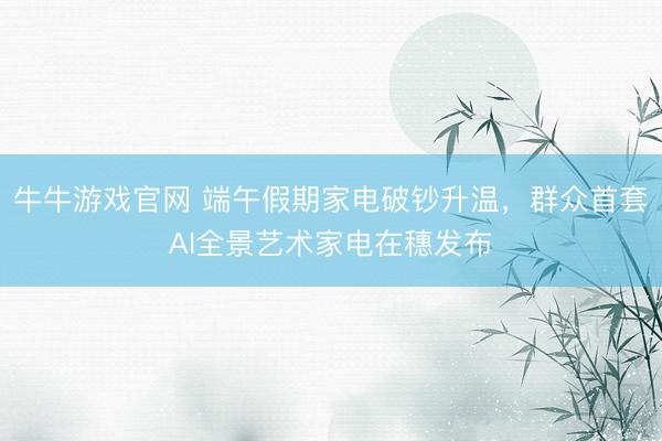 牛牛游戏官网 端午假期家电破钞升温，群众首套AI全景艺术家电在穗发布