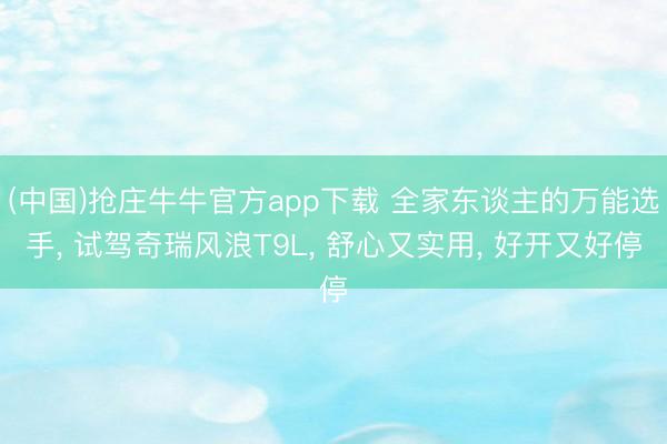 (中国)抢庄牛牛官方app下载 全家东谈主的万能选手, 试驾奇瑞风浪T9L, 舒心又实用, 好开又好停